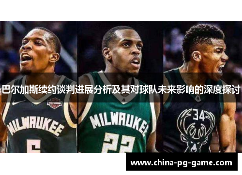 巴尔加斯续约谈判进展分析及其对球队未来影响的深度探讨