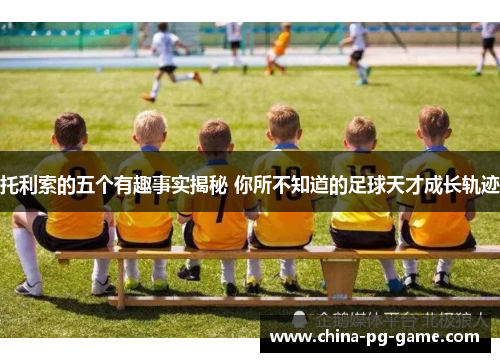 托利索的五个有趣事实揭秘 你所不知道的足球天才成长轨迹