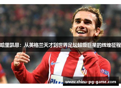 哈里凯恩：从英格兰天才到世界足坛超级巨星的辉煌征程