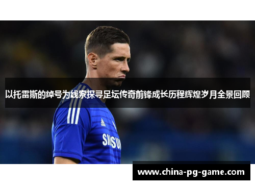 以托雷斯的绰号为线索探寻足坛传奇前锋成长历程辉煌岁月全景回顾