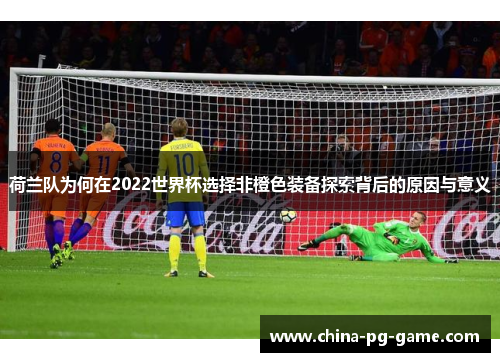 荷兰队为何在2022世界杯选择非橙色装备探索背后的原因与意义 荷兰队为何在2022世界杯选择非橙色装备探索背后的原因与意义