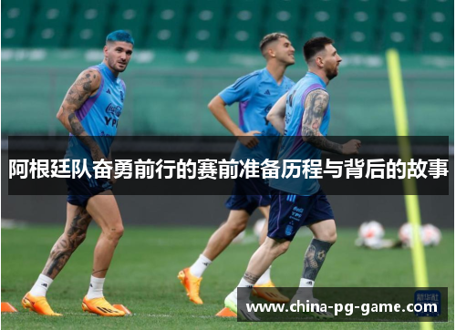 阿根廷队奋勇前行的赛前准备历程与背后的故事