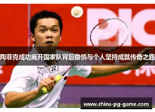 陶菲克成功离开国家队背后隐情与个人坚持成就传奇之路 陶菲克成功离开国家队背后隐情与个人坚持成就传奇之路