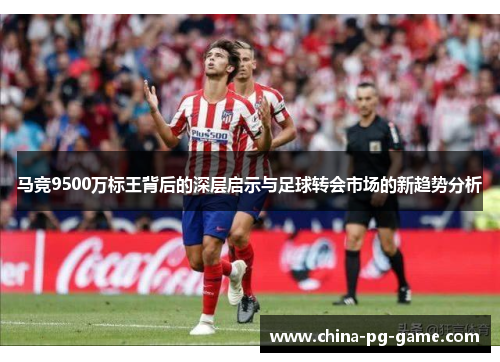 马竞9500万标王背后的深层启示与足球转会市场的新趋势分析 马竞9500万标王背后的深层启示与足球转会市场的新趋势分析