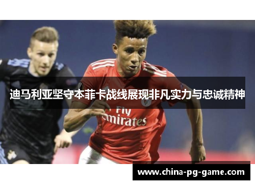 迪马利亚坚守本菲卡战线展现非凡实力与忠诚精神